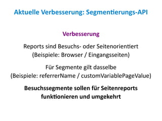Aktuelle Verbesserung: Segmentierungs-API

                  Verbesserung
    Reports sind Besuchs- oder Seitenorientiert
       (Beispiele: Browser / Eingangsseiten)
              Für Segmente gilt dasselbe
(Beispiele: referrerName / customVariablePageValue)
    Besuchssegmente sollen für Seitenreports
         funktionieren und umgekehrt
 