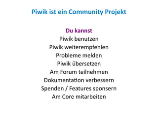 Piwik ist ein Community Projekt

            Du kannst
          Piwik benutzen
      Piwik weiterempfehlen
        Probleme melden
         Piwik übersetzen
      Am Forum teilnehmen
    Dokumentation verbessern
   Spenden / Features sponsern
       Am Core mitarbeiten
 