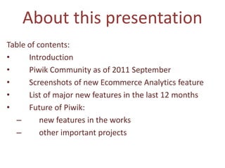 About this presentation
Table of contents:
•     Introduction
•     Piwik Community as of 2011 September
•     Screenshots of new Ecommerce Analytics feature
•     List of major new features in the last 12 months
•     Future of Piwik:
  –       new features in the works
  –       other important projects
 