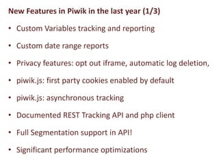 New Features in Piwik in the last year (1/3)

• Custom Variables tracking and reporting

• Custom date range reports

• Privacy features: opt out iframe, automatic log deletion,

• piwik.js: first party cookies enabled by default

• piwik.js: asynchronous tracking

• Documented REST Tracking API and php client

• Full Segmentation support in API!

• Significant performance optimizations
 