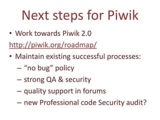 Next steps for Piwik
• Work towards Piwik 2.0
http://piwik.org/roadmap/
• Maintain existing successful processes:
  – “no bug” policy
  – strong QA & security
  – quality support in forums
  – new Professional code Security audit?
 