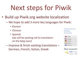 Next steps for Piwik
• Build up Piwik.org website localization
  – We hope to add 3 more key languages for Piwik:
     • Russian
     • Chinese
     • Spanish
       (we will be posting call to translators
       on the blog soon)
  – Improve & finish existing translations –
    German, French, Italian, Greek
 