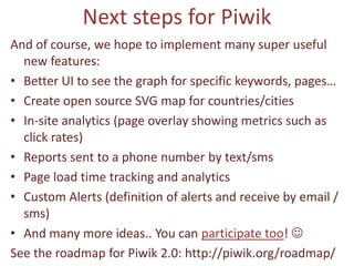 Next steps for Piwik
And of course, we hope to implement many super useful
  new features:
• Better UI to see the graph for specific keywords, pages…
• Create open source SVG map for countries/cities
• In-site analytics (page overlay showing metrics such as
  click rates)
• Reports sent to a phone number by text/sms
• Page load time tracking and analytics
• Custom Alerts (definition of alerts and receive by email /
  sms)
• And many more ideas.. You can participate too! 
See the roadmap for Piwik 2.0: http://piwik.org/roadmap/
 