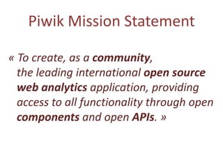 Piwik Mission Statement

« To create, as a community,
  the leading international open source
  web analytics application, providing
  access to all functionality through open
  components and open APIs. »
 