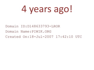4 years ago!
Domain ID:D148633793-LROR
Domain Name:PIWIK.ORG
Created On:18-Jul-2007 17:42:10 UTC
 