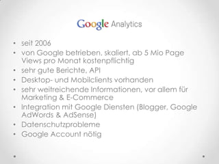 seit 2006von Google betrieben, skaliert, ab 5 Mio Page Views pro Monat kostenpflichtigsehr gute Berichte, APIDesktop- und Mobilclients vorhandensehr weitreichende Informationen, vor allem für Marketing & E-CommerceIntegration mit Google Diensten (Blogger, Google AdWords & AdSense)DatenschutzproblemeGoogle Account nötig