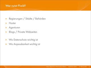 Wer nutzt Piwik?



‣ Regierungen / Städte / Behörden
‣ Hoster
‣ Agenturen
‣ Blogs / Private Webseiten

‣ Wo Datenschutz wichtig ist
‣ Wo Anpassbarkeit wichtig ist




                                    Piwik - Open Source Web Analytics Platform I   Mayﬂower GmbH I 14. Februar 2013 I 12
 