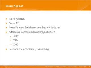Wozu Plugins?



‣   Neue Widgets
‣   Neue APIs
‣   Mehr Daten aufzeichnen, zum Beispiel Ladezeit
‣   Alternative Authentiﬁzierungsmöglichkeiten
     - LDAP
     - CRM
     - CMS
‣ Performance optimieren / Skalierung



                                      Piwik - Open Source Web Analytics Platform I   Mayﬂower GmbH I 14. Februar 2013 I 29
 