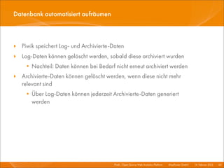 Datenbank automatisiert aufräumen



‣ Piwik speichert Log- und Archivierte-Daten
‣ Log-Daten können gelöscht werden, sobald diese archiviert wurden
    • Nachteil: Daten können bei Bedarf nicht erneut archiviert werden
‣ Archivierte-Daten können gelöscht werden, wenn diese nicht mehr
  relevant sind
    • Über Log-Daten können jederzeit Archivierte-Daten generiert
      werden




                                        Piwik - Open Source Web Analytics Platform I   Mayﬂower GmbH I 14. Februar 2013 I 50
 