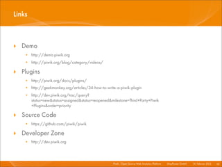 Links



‣ Demo
   • http://demo.piwik.org
   • http://piwik.org/blog/category/videos/

‣ Plugins
   • http://piwik.org/docs/plugins/
   • http://geekmonkey.org/articles/34-how-to-write-a-piwik-plugin
   • http://dev.piwik.org/trac/query?
     status=new&status=assigned&status=reopened&milestone=Third+Party+Piwik
     +Plugins&order=priority

‣ Source Code
   • https://github.com/piwik/piwik

‣ Developer Zone
   • http://dev.piwik.org



                                                  Piwik - Open Source Web Analytics Platform I   Mayﬂower GmbH I 14. Februar 2013 I 52
 
