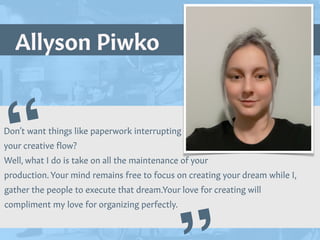 Allyson Piwko
“
Picture of You
Goes Here
Don’t want things like paperwork interrupting


your creative
f
low?


Well, what I do is take on all the maintenance of your
production. Your mind remains free to focus on creating your dream while I,
gather the people to execute that dream.Your love for creating will
compliment my love for organizing perfectly.
 