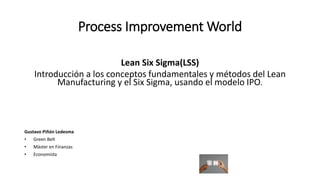 Process Improvement World 
Lean Six Sigma(LSS) 
Introducción a los conceptos fundamentales y métodos del Lean Manufacturing y el Six Sigma, usando el modelo IPO. 
Gustavo Piñón Ledesma 
•Green Belt 
•Máster en Finanzas 
•Economista  
