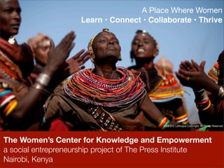 A Place Where Women
                    Learn • Connect • Collaborate • Thrive




                                           2009 Eric Lafforgue Copyright. All Rights Reserved




The Women’s Center for Knowledge and Empowerment
a social entrepreneurship project of The Press Institute
Nairobi, Kenya
 