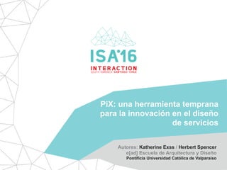 PiX: una herramienta temprana
para la innovación en el diseño
de servicios
Autores: Katherine Exss / Herbert Spencer
e[ad] Escuela de Arquitectura y Diseño
Pontificia Universidad Católica de Valparaíso
 