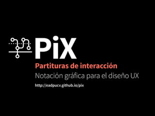 PiX Partituras de interacción 
Notación gráfica para el diseño UX 
http://eadpucv.github.io/pix 
 