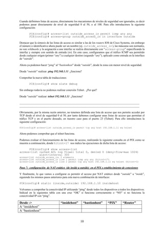 Cuando definimos listas de acceso, directamente los mecanismos de niveles de seguridad son ignorados, es decir
podemos pasar directamente de nivel de seguridad 0 al 50, o al 100. Para ello introducimos la siguiente
configuración:

        PIX(config)# access-list outside_access_in permit icmp any any
        PIX(config)# access-group outside_access_in in interface outside

Destacar que la sintaxis de las listas de acceso es similar a las de los routers IOS de Cisco Systems, sin embargo
el número o identificativo ahora puede ser un nombre (ej. outside_access_in ), las máscaras son normales,
no son wildmasks y la asignación a una interfaz se realiza directamente con “access-group” especificando la
interfaz y siempre con sentido de entrada (in). En este caso, configuramos que el tráfico ICMP sea permitido
desde cualquier origen (primer “any”) a cualquier destino (segundo “any”), aplicado como entrada en la interface
de “outside”.

Ahora ya podemos hacer “ping” al “bastionhost” desde “outside”, desde la zona con menor nivel de seguridad.

Desde “outside” realizar: ping 192.168.1.11 ¿funciona?

Comprobar la nueva tabla de traducciones:

        PIX(config)# show xlate debug

Sin embargo todavía no podemos realizar conexión Telnet. ¿Por qué?

Desde “outside” realizar: telnet 192.168.1.11 ¿funciona?

_______________________________________________________________________________________
_______________________________________________________________________________________

Obviamente, por la misma razón anterior, no tenemos definida una lista de acceso que nos permite acceder por
TCP desde el nivel de seguridad 0 al 50, por tanto debemos configurar unas listas de acceso que permitan el
tráfico TCP y en el puerto deseado, en nuestro caso para el puerto 23 (Telnet). Para ello introducimos la
siguiente configuración:

PIX(config)# access-list outside_access_in permit tcp any host 192.168.1.11 eq telnet

Ahora podemos comprobar que el telnet funciona.

Podemos evaluar el funcionamiento de las listas de acceso, realizando la siguiente consulta en el PIX como se
muestra a continuación, donde hitcnt=17 nos indica las ejecuciones de dicha lista de acceso:

      PIX(config)# show access-list
access-list cached ACL log flows: total 0, denied 0 (deny-flow-max 1024)
            alert-interval 300
access-list outside_access_in; 2 elements
access-list outside_access_in line 1 permit icmp any any (hitcnt=17)
access-list outside_access_in line 2 permit tcp any host 192.168.1.11 eq telnet (hitcnt=1)

Paso 7: configuración de NAT estático (de inside a outside) en el PIX y establecimiento de conexiones

Y finalmente, lo que vamos a configurar es permitir el acceso por NAT estático desde “outside” a “inside”,
siguiendo los mismos pasos anteriores para esta nueva combinación de interfaces:

PIX(config)# static (inside,outside) 192.168.1.10 insidehost

Volvamos a comprobar la conectividad IP utilizando “ping” desde todos los dispositivos a todos los dispositivos.
Indicad en la siguientes tabla con una cruz “OK” si funciona correctamente o “NO” si no funciona la
conectividad IP con “ping”.

Desde ->                             “insidehost”          “bastionhost”        “PIX”         “Router”
A “insidehost”
A “bastionhost”


                                                       10
 