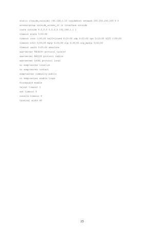 static (inside,outside) 192.168.1.10 insidehost netmask 255.255.255.255 0 0

access-group outside_access_in in interface outside

route outside 0.0.0.0 0.0.0.0 192.168.1.1 1

timeout xlate 3:00:00

timeout conn 1:00:00 half-closed 0:10:00 udp 0:02:00 rpc 0:10:00 h225 1:00:00

timeout h323 0:05:00 mgcp 0:05:00 sip 0:30:00 sip_media 0:02:00

timeout uauth 0:05:00 absolute
aaa-server TACACS+ protocol tacacs+

aaa-server RADIUS protocol radius

aaa-server LOCAL protocol local

no snmp-server location

no snmp-server contact

snmp-server community public
no snmp-server enable traps

floodguard enable

telnet timeout 5
ssh timeout 5

console timeout 0

terminal width 80




                                              15
 