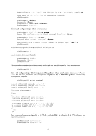 Pre-configure PIX Firewall now through interactive prompts [yes]? no
        Type help or '?' for a list of available commands.
        pixfirewall>

        pixfirewall >enable
        Password: <Enter>
        pixfirewall #configure terminal
        pixfirewall (config)#

Borramos la configuración por defecto y rearrancamos.

        pixfirewall (config)# write erase
        Erase PIX configuration in flash memory? [confirm] <Enter>

        pixfirewall (config)# reload
        Proceed with reload? [confirm} <Enter>

        Pre-configure PIX Firewall through interactive prompts [yes]? Ctrl + Z
        pixfirewall>

Los comandos disponibles en modo usuario, los podemos ver con:

        pixfirewall> ?

Ahora pasamos al modo privilegiado:

        pixfirewall> enable
        Password: <Enter>
        pixfirewall#

Mostramos los comandos disponibles en modo privilegiado, que son diferentes a los vistos anteriormente:

        pixfirewall# ?

Para ver la configuración por defecto cargada en el PIX, podemos utilizar tanto “write terminal” o “show
run”. En este caso, mostramos una configuración simplificada. En el ANEXO II podemos observar una
configuración completa.

        pixfirewall# write terminal

nameif ethernet0 outside security0
nameif ethernet1 inside security100
nameif ethernet2 intf2 security10
…
hostname pixfirewall
…
names
…
interface ethernet0 auto shutdown
interface ethernet1 auto shutdown
interface ethernet2 auto shutdown
…
ip address outside 127.0.0.1 255.255.255.255
ip address inside 127.0.0.1 255.255.255.255
ip address intf2 127.0.0.1 255.255.255.255
…
: end
[OK]

Para comprobar la memoria disponible en el PIX, la versión de PIX y la utilización de la CPU utilizamos los
siguientes comandos

        pixfirewall# show memory
        pixfirewall# show version



                                                        4
 