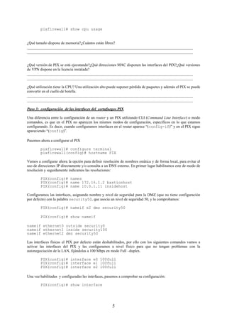 pixfirewall# show cpu usage


¿Qué tamaño dispone de memoria?¿Cuántos están libres?
_______________________________________________________________________________________
_______________________________________________________________________________________


¿Qué versión de PIX se está ejecutando?¿Qué direcciones MAC disponen las interfaces del PIX?¿Qué versiones
de VPN dispone en la licencia instalada?
_______________________________________________________________________________________
_______________________________________________________________________________________

¿Qué utilización tiene la CPU? Una utilización alto puede suponer pérdida de paquetes y además el PIX se puede
convertir en el cuello de botella.
_______________________________________________________________________________________
_______________________________________________________________________________________

Paso 3: configuración de las interfaces del cortafuegos PIX

Una diferencia entre la configuración de un router y un PIX utilizando CLI (Command Line Interface) o modo
comandos, es que en el PIX no aparecen los mismos modos de configuración, específicos en lo que estamos
configurando. Es decir, cuando configuramos interfaces en el router aparece “(config-if)” y en el PIX sigue
apareciendo “(config)”.

Pasemos ahora a configurar el PIX

        pixfirewall# configure terminal
        pixfirewall(config)# hostname PIX

Vamos a configurar ahora la opción para definir resolución de nombres estática y de forma local, para evitar el
uso de direcciones IP directamente y/o consulta a un DNS externo. En primer lugar habilitamos este de modo de
resolución y seguidamente indicamos las resoluciones:

        PIX(config)# names
        PIX(config)# name 172.16.1.2 bastionhost
        PIX(config)# name 10.0.1.11 insidehost

Configuramos las interfaces, asignando nombre y nivel de seguridad para la DMZ (que no tiene configuración
por defecto) con la palabra security50, que asocia un nivel de seguridad 50, y lo comprobamos:

        PIX(config)# nameif e2 dmz security50

        PIX(config)# show nameif

nameif ethernet0 outside security0
nameif ethernet1 inside security100
nameif ethernet2 dmz security50

Las interfaces físicas el PIX por defecto están deshabilitados, por ello con los siguientes comandos vamos a
activar las interfaces del PIX y las configuramos a nivel físico para que no tengan problemas con la
autonegociación de la LAN, fijándolas a 100 Mbps en modo Full –duplex.

        PIX(config)# interface e0 100full
        PIX(config)# interface e1 100full
        PIX(config)# interface e2 100full

Una vez habilitadas y configuradas las interfaces, pasemos a comprobar su configuración:

        PIX(config)# show interface




                                                      5
 