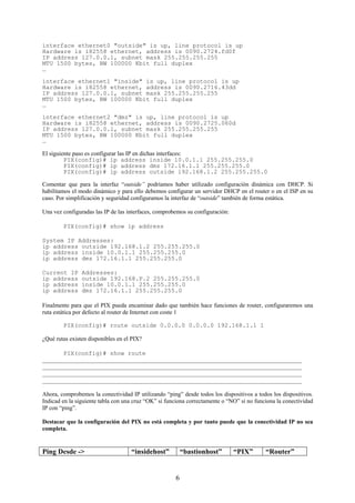 interface ethernet0 "outside" is up, line protocol is up
Hardware is i82558 ethernet, address is 0090.2724.fd0f
IP address 127.0.0.1, subnet mask 255.255.255.255
MTU 1500 bytes, BW 100000 Kbit full duplex
…

interface ethernet1 "inside" is up, line protocol is up
Hardware is i82558 ethernet, address is 0090.2716.43dd
IP address 127.0.0.1, subnet mask 255.255.255.255
MTU 1500 bytes, BW 100000 Kbit full duplex
…
interface ethernet2 "dmz" is up, line protocol is up
Hardware is i82558 ethernet, address is 0090.2725.060d
IP address 127.0.0.1, subnet mask 255.255.255.255
MTU 1500 bytes, BW 100000 Kbit full duplex
…

El siguiente paso es configurar las IP en dichas interfaces:
         PIX(config)# ip address inside 10.0.1.1 255.255.255.0
         PIX(config)# ip address dmz 172.16.1.1 255.255.255.0
         PIX(config)# ip address outside 192.168.1.2 255.255.255.0

Comentar que para la interfaz “outside” podríamos haber utilizado configuración dinámica con DHCP. Si
habilitamos el modo dinámico y para ello debemos configurar un servidor DHCP en el router o en el ISP en su
caso. Por simplificación y seguridad configuramos la interfaz de “outside” también de forma estática.

Una vez configuradas las IP de las interfaces, comprobemos su configuración:

        PIX(config)# show ip address

System IP Addresses:
ip address outside 192.168.1.2 255.255.255.0
ip address inside 10.0.1.1 255.255.255.0
ip address dmz 172.16.1.1 255.255.255.0

Current IP      Addresses:
ip address      outside 192.168.P.2 255.255.255.0
ip address      inside 10.0.1.1 255.255.255.0
ip address      dmz 172.16.1.1 255.255.255.0

Finalmente para que el PIX pueda encaminar dado que también hace funciones de router, configuraremos una
ruta estática por defecto al router de Internet con coste 1

        PIX(config)# route outside 0.0.0.0 0.0.0.0 192.168.1.1 1

¿Qué rutas existen disponibles en el PIX?

       PIX(config)# show route
_______________________________________________________________________________________
_______________________________________________________________________________________
_______________________________________________________________________________________
_______________________________________________________________________________________

Ahora, comprobemos la conectividad IP utilizando “ping” desde todos los dispositivos a todos los dispositivos.
Indicad en la siguiente tabla con una cruz “OK” si funciona correctamente o “NO” si no funciona la conectividad
IP con “ping”.

Destacar que la configuración del PIX no está completa y por tanto puede que la conectividad IP no sea
completa.


Ping Desde ->                       “insidehost”          “bastionhost”        “PIX”       “Router”


                                                      6
 