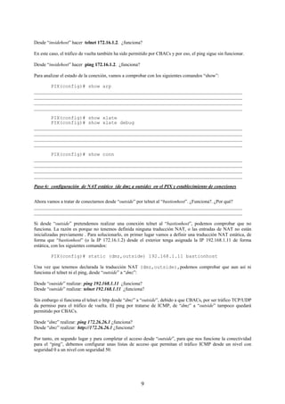 Desde “insidehost” hacer telnet 172.16.1.2. ¿funciona?

En este caso, el tráfico de vuelta también ha sido permitido por CBACs y por eso, el ping sigue sin funcionar.

Desde “insidehost” hacer ping 172.16.1.2. ¿funciona?

Para analizar el estado de la conexión, vamos a comprobar con los siguientes comandos “show”:

       PIX(config)# show arp
_______________________________________________________________________________________
_______________________________________________________________________________________
_______________________________________________________________________________________
_______________________________________________________________________________________

       PIX(config)# show xlate
       PIX(config)# show xlate debug
_______________________________________________________________________________________
_______________________________________________________________________________________
_______________________________________________________________________________________
_______________________________________________________________________________________

       PIX(config)# show conn
_______________________________________________________________________________________
_______________________________________________________________________________________
_______________________________________________________________________________________
_______________________________________________________________________________________

Paso 6: configuración de NAT estático (de dmz a outside) en el PIX y establecimiento de conexiones


Ahora vamos a tratar de conectarnos desde “outside” por telnet al “bastionhost”. ¿Funciona?. ¿Por qué?
_______________________________________________________________________________________
_______________________________________________________________________________________

Si desde “outside” pretendemos realizar una conexión telnet al “bastionhost”, podemos comprobar que no
funciona. La razón es porque no tenemos definida ninguna traducción NAT, o las entradas de NAT no están
inicializadas previamente . Para solucionarlo, en primer lugar vamos a definir una traducción NAT estática, de
forma que “bastionhost” (o la IP 172.16.1.2) desde el exterior tenga asignada la IP 192.168.1.11 de forma
estática, con los siguientes comandos:

        PIX(config)# static (dmz,outside) 192.168.1.11 bastionhost

Una vez que tenemos declarada la traducción NAT (dmz,outside),podemos comprobar que aun así ni
funciona el telnet ni el ping, desde “outside” a “dmz”:

Desde “outside” realizar: ping 192.168.1.11 ¿funciona?
Desde “outside” realizar: telnet 192.168.1.11 ¿funciona?

Sin embargo sí funciona el telnet o http desde “dmz” a “outside”, debido a que CBACs, por ser tráfico TCP/UDP
da permiso para el tráfico de vuelta. El ping por tratarse de ICMP, de “dmz” a “outside” tampoco quedará
permitido por CBACs.

Desde “dmz” realizar: ping 172.26.26.1 ¿funciona?
Desde “dmz” realizar: http://172.26.26.1 ¿funciona?

Por tanto, en segundo lugar y para completar el acceso desde “outside”, para que nos funcione la conectividad
para el “ping”, debemos configurar unas listas de acceso que permitan el tráfico ICMP desde un nivel con
seguridad 0 a un nivel con seguridad 50.




                                                        9
 