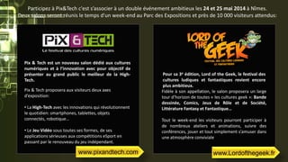 Pix & Tech est un nouveau salon dédié aux cultures
numériques et à l’innovation avec pour objectif de
présenter au grand public le meilleur de la High-
Tech.
Pix & Tech proposera aux visiteurs deux axes
d’exposition:
• La High-Tech avec les innovations qui révolutionnent
le quotidien: smartphones, tablettes, objets
connectés, robotique…
• Le Jeu Vidéo sous toutes ses formes, de ses
applications sérieuses aux compétitions eSport en
passant par le renouveau du jeu indépendant.
Pour sa 3e édition, Lord of the Geek, le festival des
cultures ludiques et fantastiques revient encore
plus ambitieux.
Fidèle à son appellation, le salon proposera un large
tour d’horizon de toutes « les cultures geek »: Bande
dessinée, Comics, Jeux de Rôle et de Société,
Littérature Fantasy et Fantastique…
Tout le week-end les visiteurs pourront participer à
de nombreux ateliers et animations, suivre des
conférences, jouer et tout simplement s’amuser dans
une atmosphère conviviale
Participez à Pix&Tech c'est s’associer à un double événement ambitieux les 24 et 25 mai 2014 à Nîmes.
Deux salons seront réunis le temps d'un week-end au Parc des Expositions et près de 10 000 visiteurs attendus:
www.Lordofthegeek.frwww.pixandtech.com
 