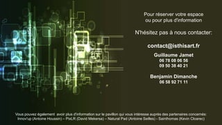 Pour réserver votre espace
ou pour plus d'information
N'hésitez pas à nous contacter:
contact@isthisart.fr
Guillaume Jamet
06 78 08 06 56
09 50 38 40 21
Benjamin Dimanche
06 58 92 71 11
Vous pouvez également avoir plus d'information sur le pavillon qui vous intéresse auprès des partenaires concernés:
Innov'up (Antoine Houssin) – PixLR (David Mekersa) – Natural Pad (Antoine Seilles) - Sainthomas (Kevin Cloarec)
 