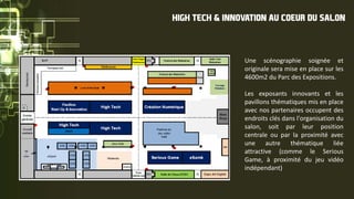 Une scénographie soignée et
originale sera mise en place sur les
4600m2 du Parc des Expositions.
Les exposants innovants et les
pavillons thématiques mis en place
avec nos partenaires occupent des
endroits clés dans l'organisation du
salon, soit par leur position
centrale ou par la proximité avec
une autre thématique liée
attractive (comme le Serious
Game, à proximité du jeu vidéo
indépendant)
HIGH TECH & INNOVATION AU COEUR DU SALON
 