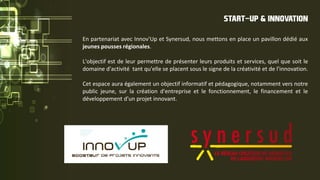 En partenariat avec Innov'Up et Synersud, nous mettons en place un pavillon dédié aux
jeunes pousses régionales.
L'objectif est de leur permettre de présenter leurs produits et services, quel que soit le
domaine d'activité tant qu'elle se placent sous le signe de la créativité et de l'innovation.
Cet espace aura également un objectif informatif et pédagogique, notamment vers notre
public jeune, sur la création d'entreprise et le fonctionnement, le financement et le
développement d'un projet innovant.
START-UP & INNOVATION
 