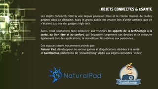 Les objets connectés font la une depuis plusieurs mois et la France dispose de réelles
pépites dans ce domaine. Mais le grand public est encore loin d'avoir compris que ce
n'étaient pas que des gadgets high-tech.
Aussi, nous souhaitons faire découvrir aux visiteurs les apports de la technologie à la
santé, au bien être et au confort, qui dépassent largement ces devices et se retrouve
également dans les applications, la domotique, les services aux personnes…
Ces espaces seront notamment animés par:
Natural Pad, développeur de serious games et d'applications dédiées à la santé
et Sainthomas, plateforme de "crowdtesting" dédié aux objets connectés "utiles"
OBJETS CONNECTES & eSANTE
 
