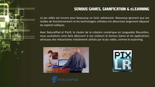 Le jeu vidéo est encore pour beaucoup un loisir adolescent. Beaucoup ignorent que ses
modes de fonctionnement et les technologies utilisées ont désormais largement dépassé
les aspects ludiques.
Avec NaturalPad et PixLR, le cluster de la création numérique en Languedoc Roussillon,
nous souhaitons ainsi faire découvrir à nos visiteurs le Serious Game et les applications
sérieuses des mécanismes initialement utilisés par le jeu vidéo, comme le eLearning.
SERIOUS GAMES, GAMIFICATION & eLEARNING
 