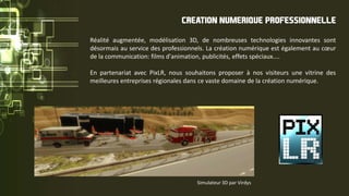 Réalité augmentée, modélisation 3D, de nombreuses technologies innovantes sont
désormais au service des professionnels. La création numérique est également au cœur
de la communication: films d'animation, publicités, effets spéciaux....
En partenariat avec PixLR, nous souhaitons proposer à nos visiteurs une vitrine des
meilleures entreprises régionales dans ce vaste domaine de la création numérique.
CREATION NUMERIQUE PROFESSIONNELLE
Simulateur 3D par Virdys
 
