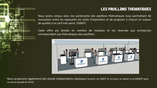 LES PAVILLONS THEMATIQUES
Nous avons conçus avec nos partenaires des pavillons thématiques nous permettant de
mutualiser entre les exposants les coûts d'exposition et de proposer à chacun un espace
de qualité à un tarif très serré: 250€HT.
Cette offre est limitée en nombre de modules et est réservée aux entreprises
correspondant aux thématiques des pavillons.
Nous proposons également des stands indépendants classiques (à partir de 50€HT le m2 pour un stand nu et 600€HT pour
un stand équipé de 9m2).
 