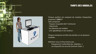 Chaque pavillon est composé de modules d'exposition
proposés à 250€HT
Cela comprend:
- l'espace moquetté (6m² minimum)
- l'électricité
- les éléments de mobilier
- une signalétique à vos couleurs
Chaque entreprise est libre de prendre un ou plusieurs
modules.
Attention nous ne fournissons pas :
- l’équipement multimédia (pc, tablettes…)
- Les dispositifs de sécurité (antivols iPads…)
TARIFS DES MODULES
 
