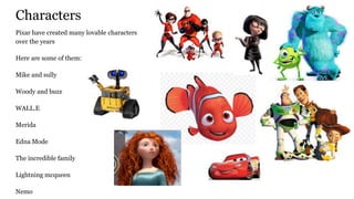 Characters
Pixar have created many lovable characters
over the years
Here are some of them:
Mike and sully
Woody and buzz
WALL.E
Merida
Edna Mode
The incredible family
Lightning mcqueen
Nemo
 