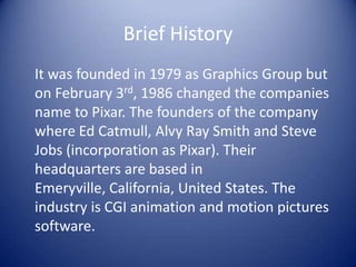 Brief History
It was founded in 1979 as Graphics Group but
on February 3rd, 1986 changed the companies
name to Pixar. The founders of the company
where Ed Catmull, Alvy Ray Smith and Steve
Jobs (incorporation as Pixar). Their
headquarters are based in
Emeryville, California, United States. The
industry is CGI animation and motion pictures
software.
 