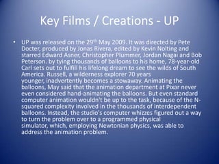Key Films / Creations - UP
• UP was released on the 29th May 2009. It was directed by Pete
  Docter, produced by Jonas Rivera, edited by Kevin Nolting and
  starred Edward Asner, Christopher Plummer, Jordan Nagai and Bob
  Peterson. by tying thousands of balloons to his home, 78-year-old
  Carl sets out to fulfill his lifelong dream to see the wilds of South
  America. Russell, a wilderness explorer 70 years
  younger, inadvertently becomes a stowaway. Animating the
  balloons, May said that the animation department at Pixar never
  even considered hand-animating the balloons. But even standard
  computer animation wouldn't be up to the task, because of the N-
  squared complexity involved in the thousands of interdependent
  balloons. Instead, the studio's computer whizzes figured out a way
  to turn the problem over to a programmed physical
  simulator, which, employing Newtonian physics, was able to
  address the animation problem.
 