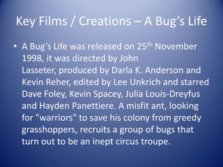 Key Films / Creations – A Bug’s Life
• A Bug’s Life was released on 25th November
  1998, it was directed by John
  Lasseter, produced by Darla K. Anderson and
  Kevin Reher, edited by Lee Unkrich and starred
  Dave Foley, Kevin Spacey, Julia Louis-Dreyfus
  and Hayden Panettiere. A misfit ant, looking
  for "warriors" to save his colony from greedy
  grasshoppers, recruits a group of bugs that
  turn out to be an inept circus troupe.
 