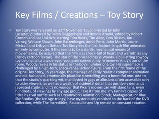 Key Films / Creations – Toy Story
•   Toy Story was released on 22nd November 1995, directed by John
    Lasseter, produced by Ralph Guggenheim and Bonnie Arnold, edited by Robert
    Gordon and Lee Unkrich, starring Tom Hanks, Tim Allen, Don Rickles, Jim
    Varney, Wallace Shawn, John Ratzenberger, Annie Potts, John Morris, Laurie
    Metcalf and Erik von Detten. Toy Story was the first feature-length film animated
    entirely by computer. If this seems to be a sterile, mechanical means of
    moviemaking, be assured that the film is as chock-full of heart and warmth as any
    Disney cartoon feature. The star of the proceedings is Woody, a pull-string cowboy
    toy belonging to a wide-eyed youngster named Andy. Whenever Andy's out of the
    room, Woody revels in his status as the boy's number one toy. His supremacy is
    challenged by a high-tech, space-ranger action figure. From the first frame of the
    original Toy Story, 15 years ago, the marriage of eerily realistic computer animation
    and old-fashioned, emotionally plausible storytelling was a bountiful one. Add to
    that the studio's sparkling wit, manifested in gags or allusions often accessible only
    to older viewers, as well as a wealth of incidental detail that positively demands
    repeated study, and it's no wonder that Pixar's movies can withstand tens, even
    hundreds, of viewings by any age group. Take it from me: my family's copies of
    titles by rival outfits such as DreamWorks Animation (Shrek, Madagascar) or Blue
    Sky Studios (the Ice Age trilogy) have mysteriously vanished to the back of the DVD
    collection, while The Incredibles, Ratatouille and Up remain on constant rotation.
 