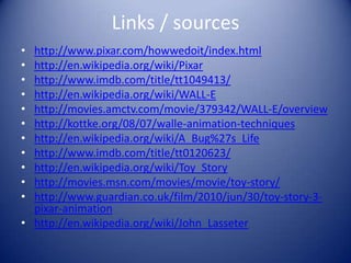 Links / sources
• http://www.pixar.com/howwedoit/index.html
• http://en.wikipedia.org/wiki/Pixar
• http://www.imdb.com/title/tt1049413/
• http://en.wikipedia.org/wiki/WALL-E
• http://movies.amctv.com/movie/379342/WALL-E/overview
• http://kottke.org/08/07/walle-animation-techniques
• http://en.wikipedia.org/wiki/A_Bug%27s_Life
• http://www.imdb.com/title/tt0120623/
• http://en.wikipedia.org/wiki/Toy_Story
• http://movies.msn.com/movies/movie/toy-story/
• http://www.guardian.co.uk/film/2010/jun/30/toy-story-3-
  pixar-animation
• http://en.wikipedia.org/wiki/John_Lasseter
 