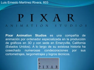 Luis Ernesto Martínez Rivera, 603 Pixar Animation Studios es una compañía de animación por ordenador especializada en la producción de gráficos en 3D y con sede en Emeryville, California (Estados Unidos). A lo largo de su existosa historia ha cosechado numerosas condecoraciones por sus cortometrajes, largometrajes y logros técnicos. 