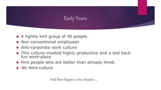 Early Years
 A tightly knit group of 40 people.
 Non conventional employees
 Anti-corporate work culture
 This culture created highly productive and a laid back
fun work-place.
 Hire people who are better than already hired.
 No Hero culture
And then begun a new chapter....
 