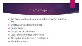 The New Chapter - 2
 But Pixar continued to run completely by Ed and Alvy
Ray.
 Employees wandered barefoot
 Hardly bathed
 Out of the box thinkers
 Loyal and committed work force
 Strong bonding between employees
 Weird hour work
 