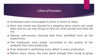 Culture of Innovation
 Employees were encouraged to think in terms of steps.
 Each new movie was likened to a stepping stone where one could
learn and try out new things to find out what worked and what did
not.
 Intense self-scrutiny ensured that Pixar benefited from all the
experiences.
 The employees were totally committed to the quality of the
products they were producing.
 Pixar believed in perfecting every detail in every production.
 Before every movie, the crew spent enough time trying to grasp
 