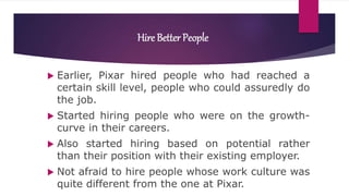 Hire Better People
 Earlier, Pixar hired people who had reached a
certain skill level, people who could assuredly do
the job.
 Started hiring people who were on the growth-
curve in their careers.
 Also started hiring based on potential rather
than their position with their existing employer.
 Not afraid to hire people whose work culture was
quite different from the one at Pixar.
 