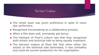 “No Hero” Culture
 The whole team was given preference in spite of many
star performers.
 Recognised moviemaking as a collaborative process.
 When a film does well, everybody got bonus.
 The hallmark of Pixar’s culture was that they recognised
both artistic and technical side as being equally important.
 The decision makers at Pixar felt that when either the
artistic or the technical side dominated, it was unhealthy
and could be counter-productive for the organisation.
 