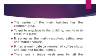  The center of the main building has the
common area.
 To get to anyplace in the building, you have to
cross this place.
 It serves as the main reception, eating area
and market square.
 It has a main café ,a number of coffee shops
and pool and foosball tables.
 There was a single wash area for all the
 