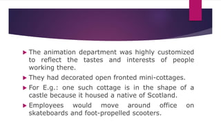  The animation department was highly customized
to reflect the tastes and interests of people
working there.
 They had decorated open fronted mini-cottages.
 For E.g.: one such cottage is in the shape of a
castle because it housed a native of Scotland.
 Employees would move around office on
skateboards and foot-propelled scooters.
 