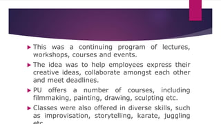  This was a continuing program of lectures,
workshops, courses and events.
 The idea was to help employees express their
creative ideas, collaborate amongst each other
and meet deadlines.
 PU offers a number of courses, including
filmmaking, painting, drawing, sculpting etc.
 Classes were also offered in diverse skills, such
as improvisation, storytelling, karate, juggling
 