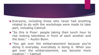  Everyone, including those who never had anything
related to do with the workshops were made to take
part, including Catmull.
 “So this is Pixar: people taking their lunch hour to
risk looking talentless in front of each another and
the boss.” – Austin Bunn.
 “You get over the embarrassment because you’re
doing it everyday, everybody is doing it. When you
get over the embarrassment, you become more
creative.” – Catmull
 